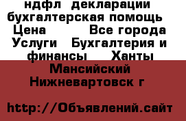 3ндфл, декларации, бухгалтерская помощь › Цена ­ 500 - Все города Услуги » Бухгалтерия и финансы   . Ханты-Мансийский,Нижневартовск г.